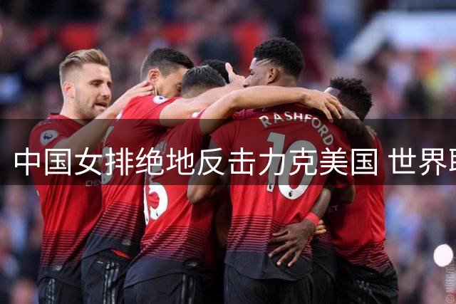 中国女排绝地反击力克美国 世界联赛四强对阵揭晓